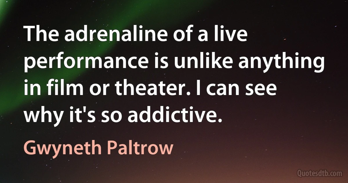 The adrenaline of a live performance is unlike anything in film or theater. I can see why it's so addictive. (Gwyneth Paltrow)