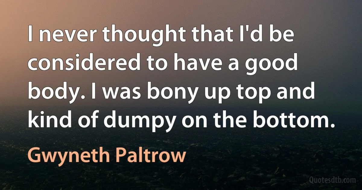 I never thought that I'd be considered to have a good body. I was bony up top and kind of dumpy on the bottom. (Gwyneth Paltrow)