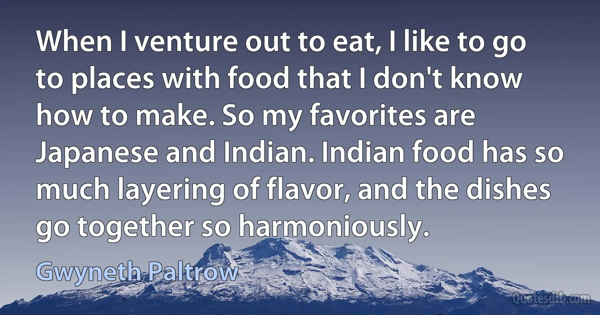 When I venture out to eat, I like to go to places with food that I don't know how to make. So my favorites are Japanese and Indian. Indian food has so much layering of flavor, and the dishes go together so harmoniously. (Gwyneth Paltrow)