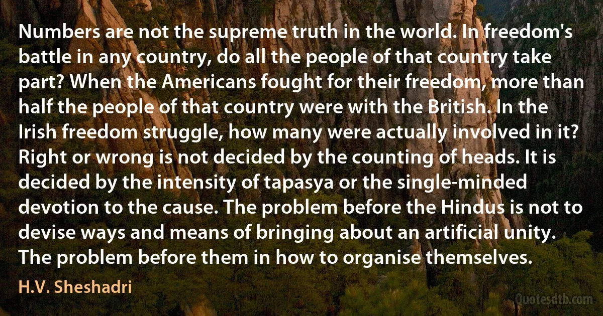 Numbers are not the supreme truth in the world. In freedom's battle in any country, do all the people of that country take part? When the Americans fought for their freedom, more than half the people of that country were with the British. In the Irish freedom struggle, how many were actually involved in it? Right or wrong is not decided by the counting of heads. It is decided by the intensity of tapasya or the single-minded devotion to the cause. The problem before the Hindus is not to devise ways and means of bringing about an artificial unity. The problem before them in how to organise themselves. (H.V. Sheshadri)