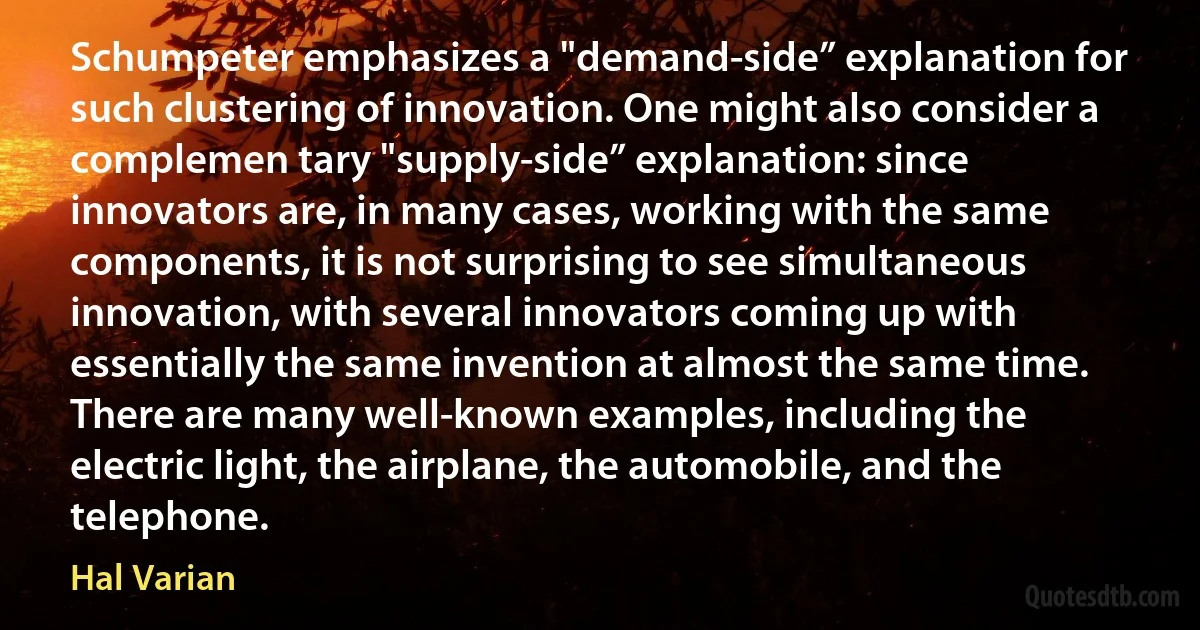 Schumpeter emphasizes a "demand-side” explanation for such clustering of innovation. One might also consider a complemen tary "supply-side” explanation: since innovators are, in many cases, working with the same components, it is not surprising to see simultaneous innovation, with several innovators coming up with essentially the same invention at almost the same time. There are many well-known examples, including the electric light, the airplane, the automobile, and the telephone. (Hal Varian)