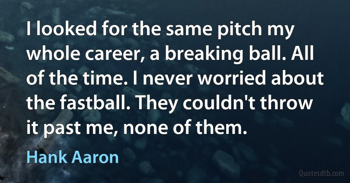 I looked for the same pitch my whole career, a breaking ball. All of the time. I never worried about the fastball. They couldn't throw it past me, none of them. (Hank Aaron)