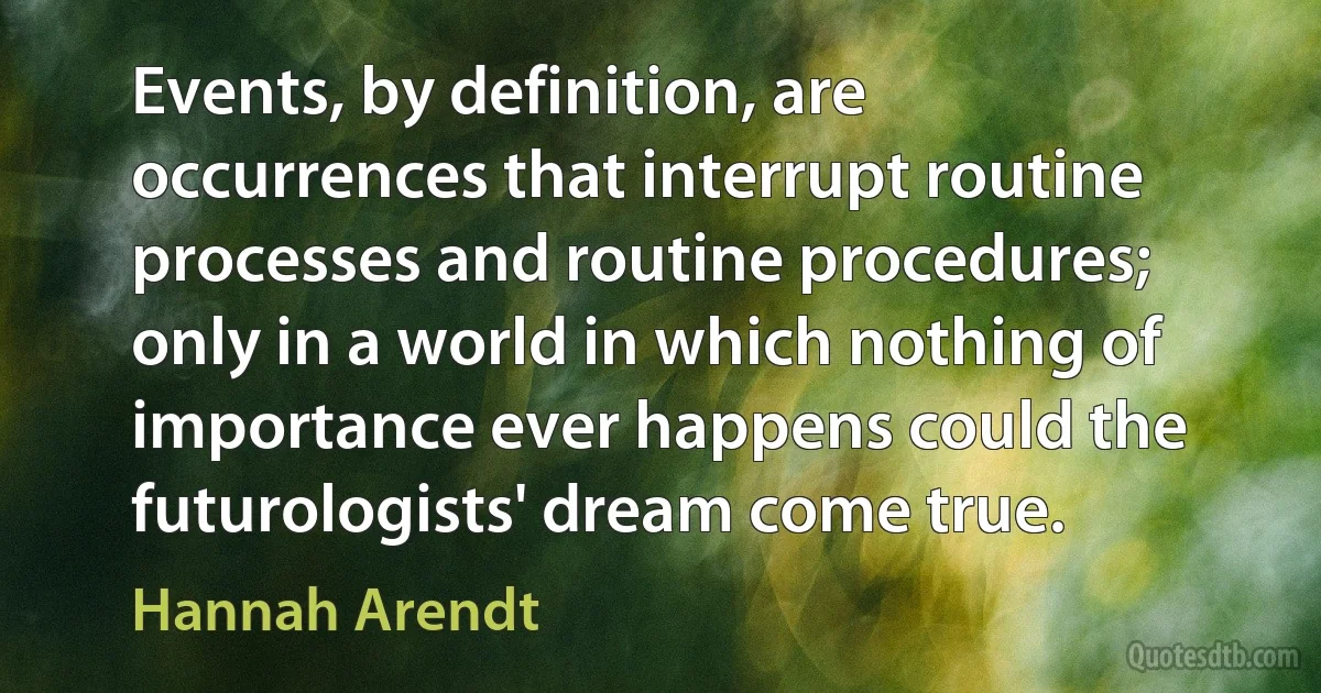 Events, by definition, are occurrences that interrupt routine processes and routine procedures; only in a world in which nothing of importance ever happens could the futurologists' dream come true. (Hannah Arendt)