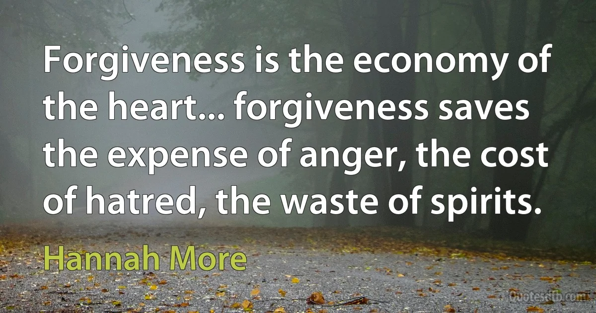 Forgiveness is the economy of the heart... forgiveness saves the expense of anger, the cost of hatred, the waste of spirits. (Hannah More)