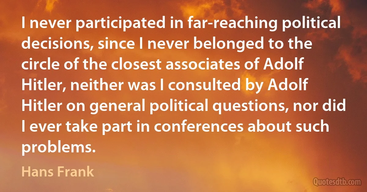 I never participated in far-reaching political decisions, since I never belonged to the circle of the closest associates of Adolf Hitler, neither was I consulted by Adolf Hitler on general political questions, nor did I ever take part in conferences about such problems. (Hans Frank)