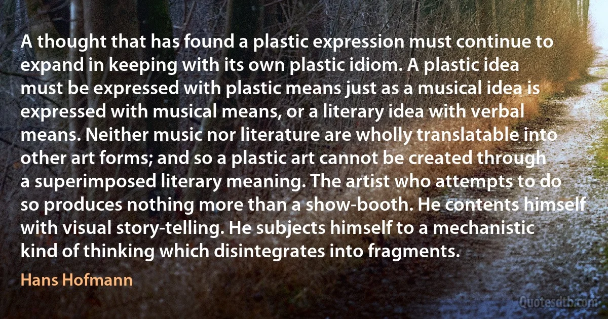 A thought that has found a plastic expression must continue to expand in keeping with its own plastic idiom. A plastic idea must be expressed with plastic means just as a musical idea is expressed with musical means, or a literary idea with verbal means. Neither music nor literature are wholly translatable into other art forms; and so a plastic art cannot be created through a superimposed literary meaning. The artist who attempts to do so produces nothing more than a show-booth. He contents himself with visual story-telling. He subjects himself to a mechanistic kind of thinking which disintegrates into fragments. (Hans Hofmann)