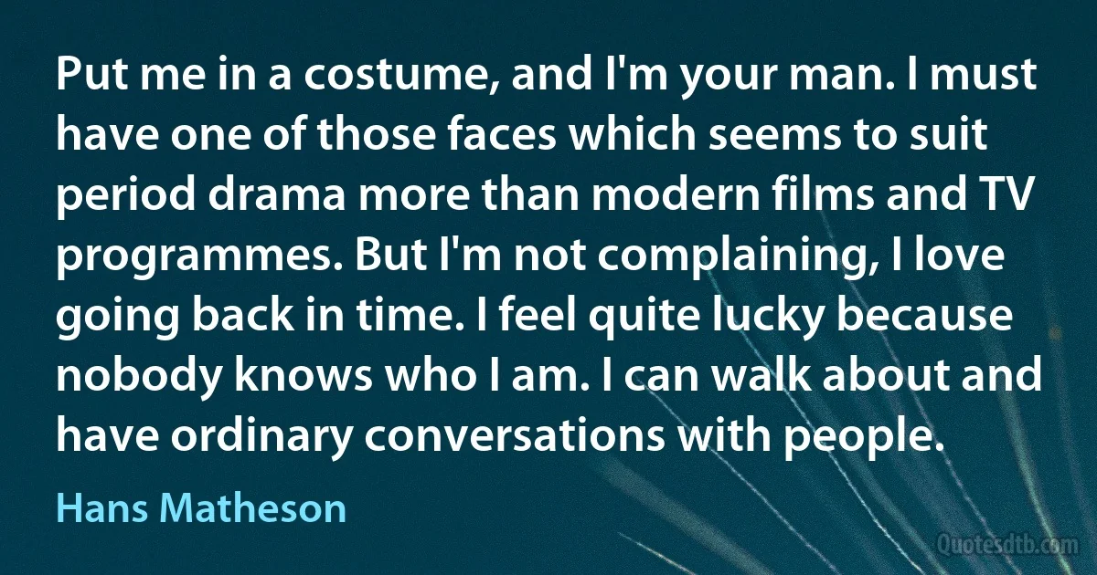 Put me in a costume, and I'm your man. I must have one of those faces which seems to suit period drama more than modern films and TV programmes. But I'm not complaining, I love going back in time. I feel quite lucky because nobody knows who I am. I can walk about and have ordinary conversations with people. (Hans Matheson)