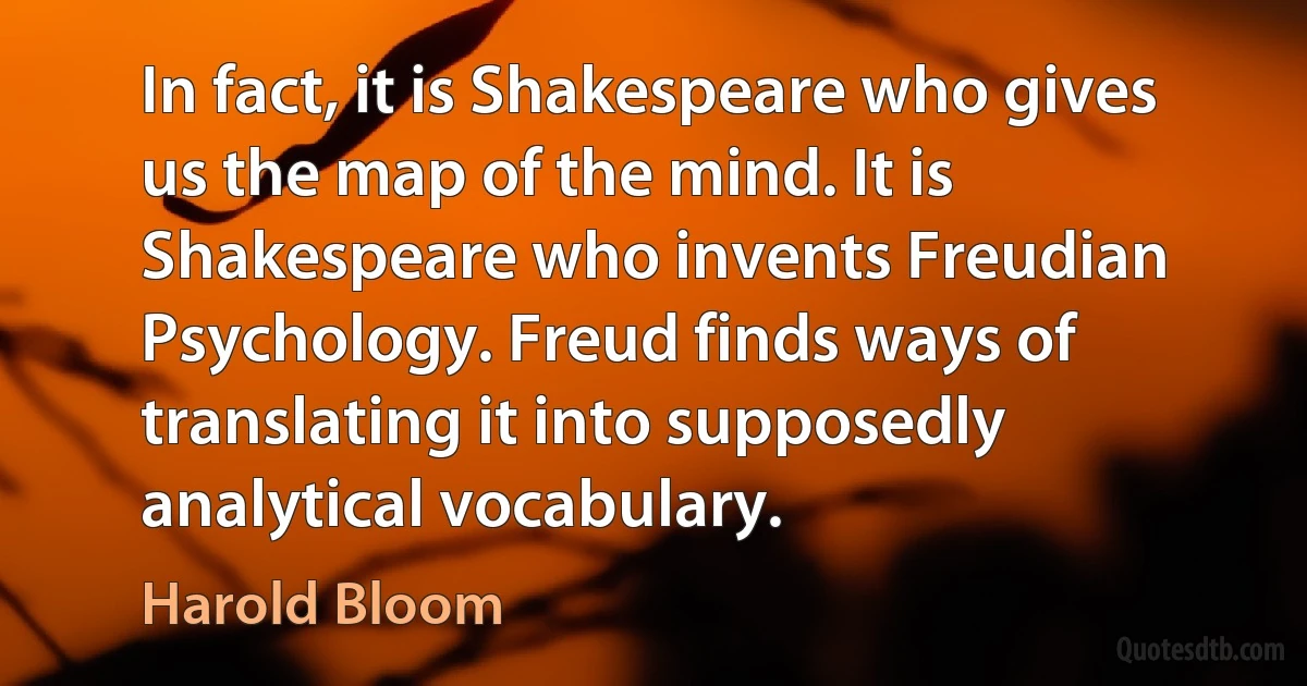 In fact, it is Shakespeare who gives us the map of the mind. It is Shakespeare who invents Freudian Psychology. Freud finds ways of translating it into supposedly analytical vocabulary. (Harold Bloom)