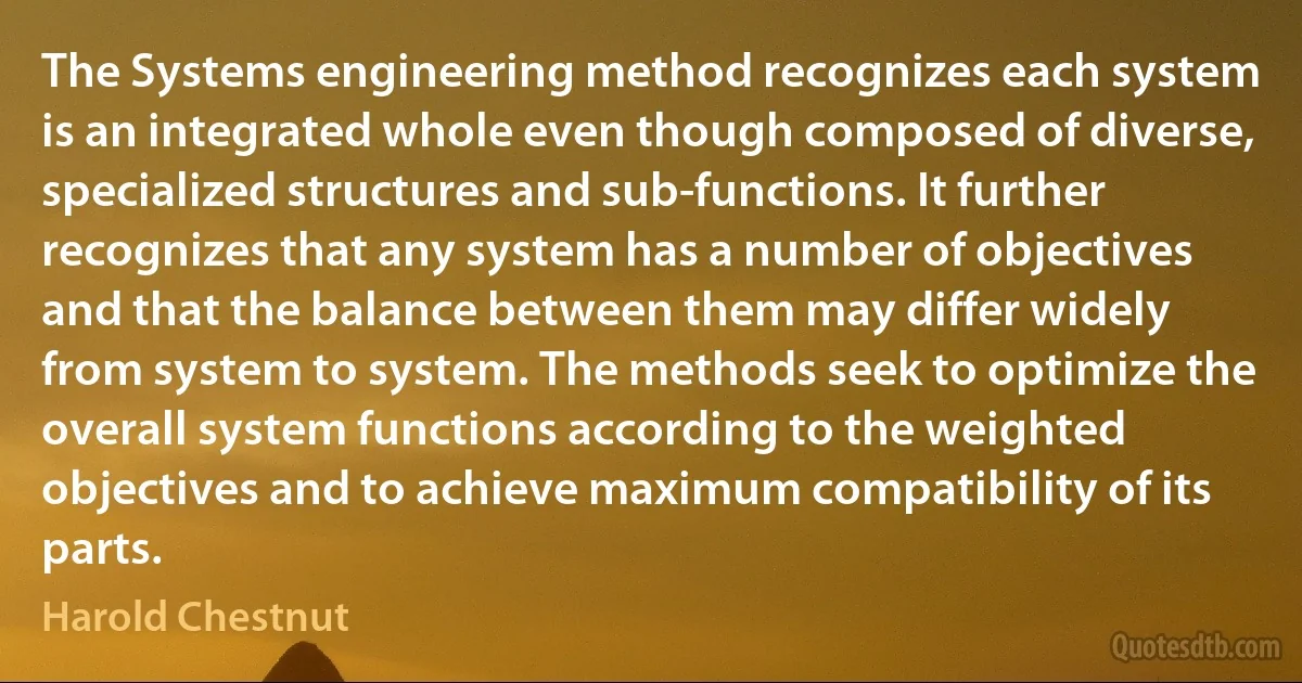 The Systems engineering method recognizes each system is an integrated whole even though composed of diverse, specialized structures and sub-functions. It further recognizes that any system has a number of objectives and that the balance between them may differ widely from system to system. The methods seek to optimize the overall system functions according to the weighted objectives and to achieve maximum compatibility of its parts. (Harold Chestnut)