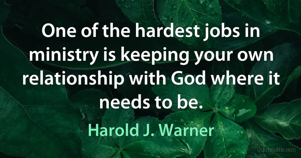 One of the hardest jobs in ministry is keeping your own relationship with God where it needs to be. (Harold J. Warner)