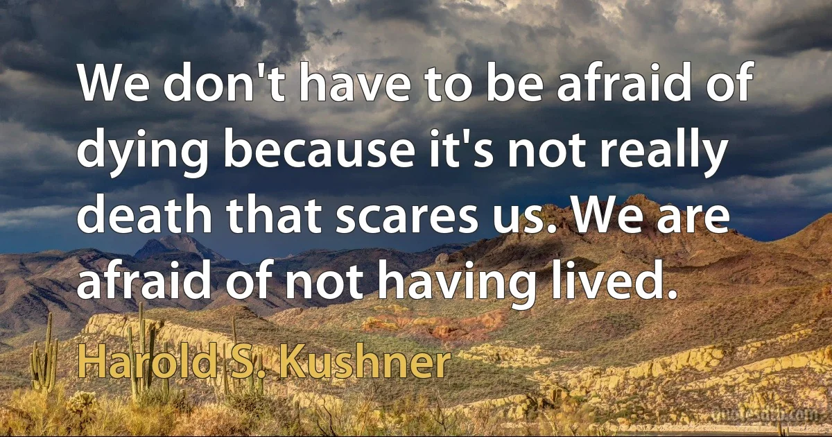 We don't have to be afraid of dying because it's not really death that scares us. We are afraid of not having lived. (Harold S. Kushner)