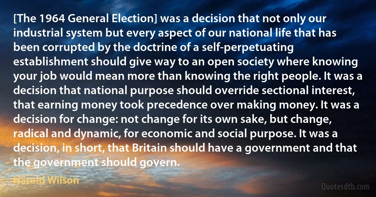 [The 1964 General Election] was a decision that not only our industrial system but every aspect of our national life that has been corrupted by the doctrine of a self-perpetuating establishment should give way to an open society where knowing your job would mean more than knowing the right people. It was a decision that national purpose should override sectional interest, that earning money took precedence over making money. It was a decision for change: not change for its own sake, but change, radical and dynamic, for economic and social purpose. It was a decision, in short, that Britain should have a government and that the government should govern. (Harold Wilson)