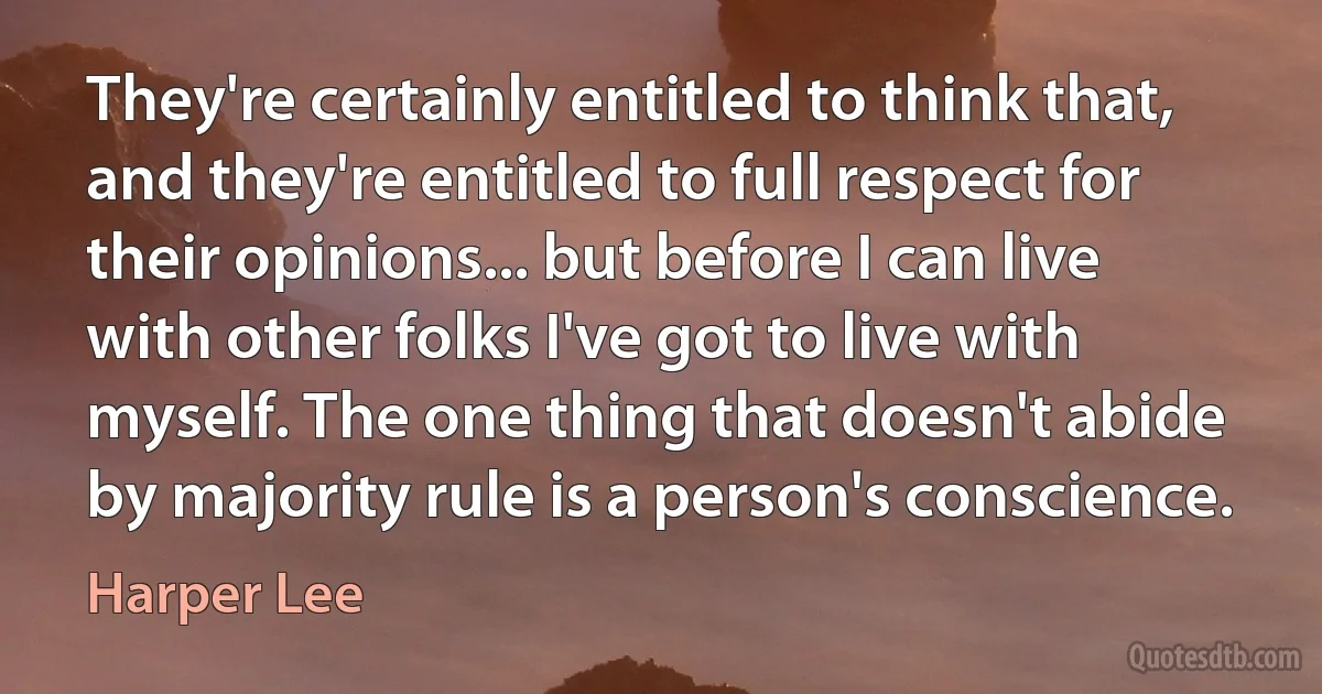 They're certainly entitled to think that, and they're entitled to full respect for their opinions... but before I can live with other folks I've got to live with myself. The one thing that doesn't abide by majority rule is a person's conscience. (Harper Lee)