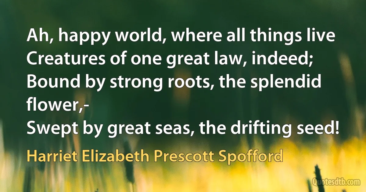 Ah, happy world, where all things live
Creatures of one great law, indeed;
Bound by strong roots, the splendid flower,-
Swept by great seas, the drifting seed! (Harriet Elizabeth Prescott Spofford)