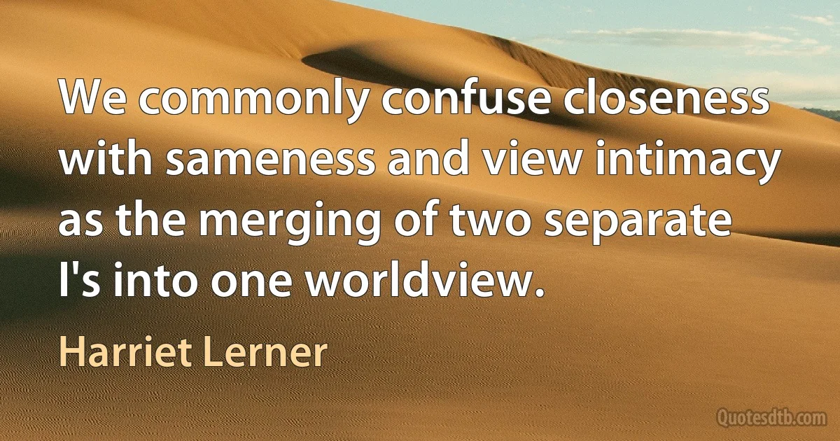 We commonly confuse closeness with sameness and view intimacy as the merging of two separate I's into one worldview. (Harriet Lerner)