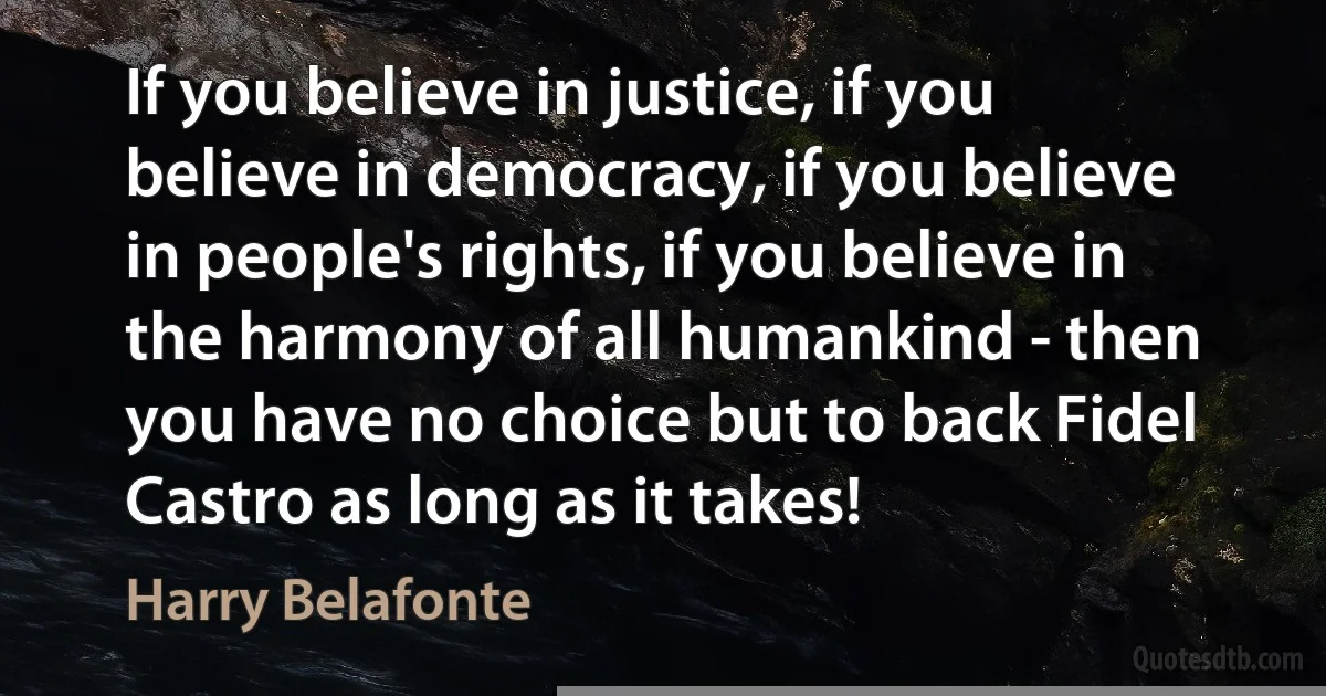 If you believe in justice, if you believe in democracy, if you believe in people's rights, if you believe in the harmony of all humankind - then you have no choice but to back Fidel Castro as long as it takes! (Harry Belafonte)