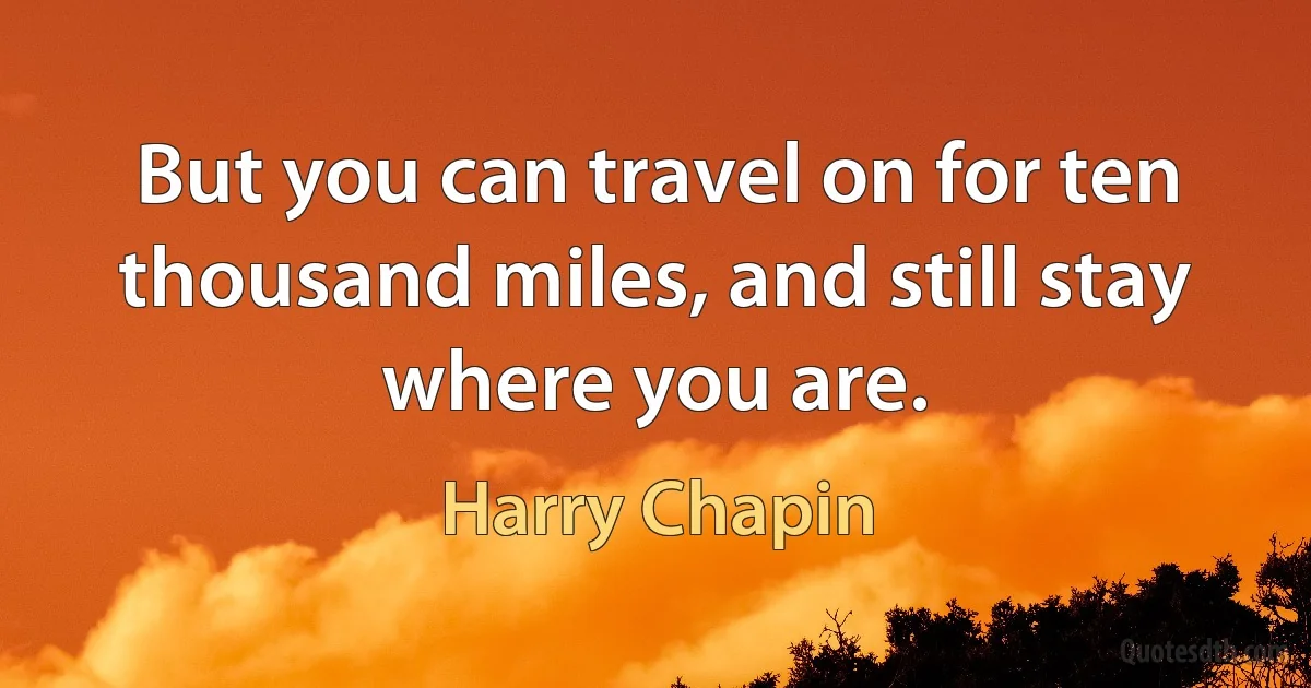 But you can travel on for ten thousand miles, and still stay where you are. (Harry Chapin)