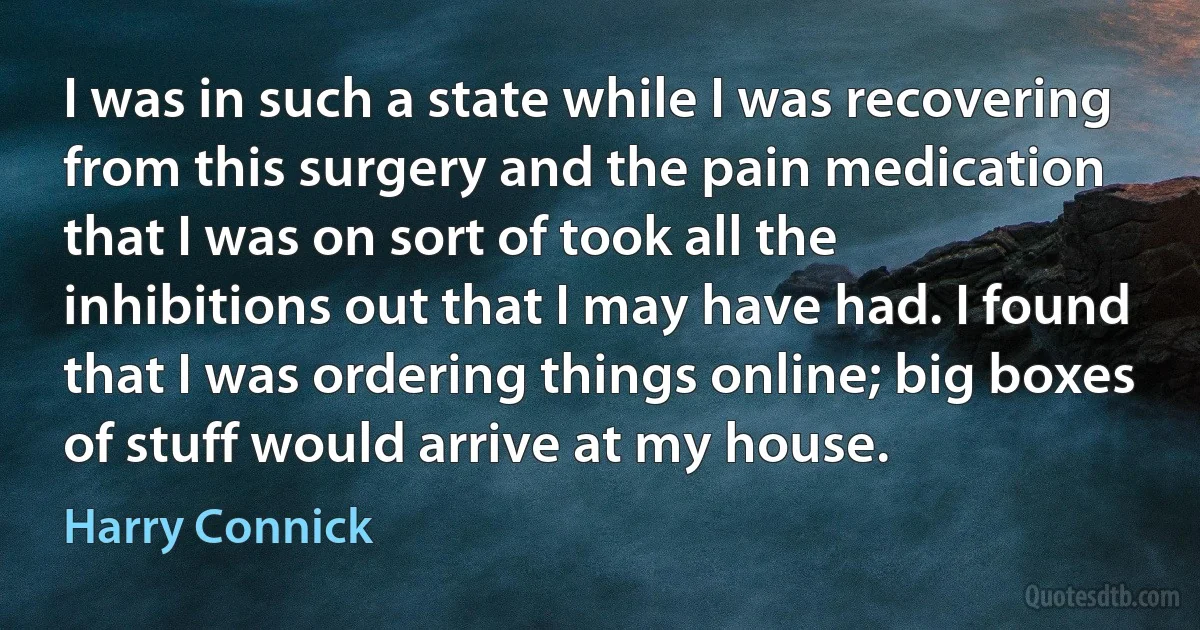 I was in such a state while I was recovering from this surgery and the pain medication that I was on sort of took all the inhibitions out that I may have had. I found that I was ordering things online; big boxes of stuff would arrive at my house. (Harry Connick)