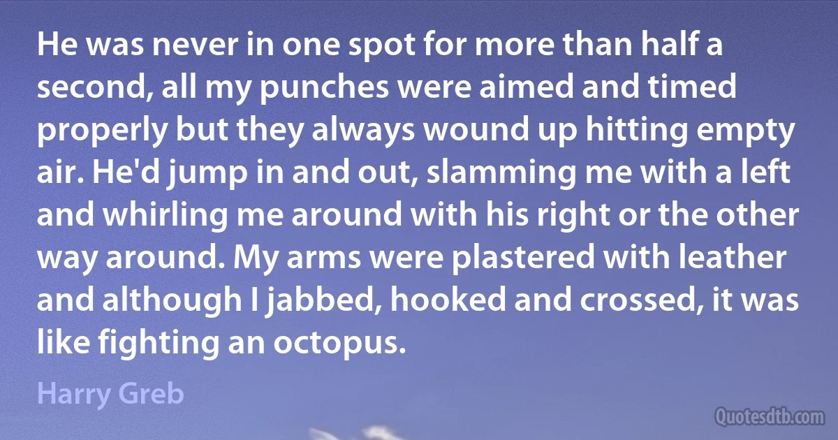 He was never in one spot for more than half a second, all my punches were aimed and timed properly but they always wound up hitting empty air. He'd jump in and out, slamming me with a left and whirling me around with his right or the other way around. My arms were plastered with leather and although I jabbed, hooked and crossed, it was like fighting an octopus. (Harry Greb)