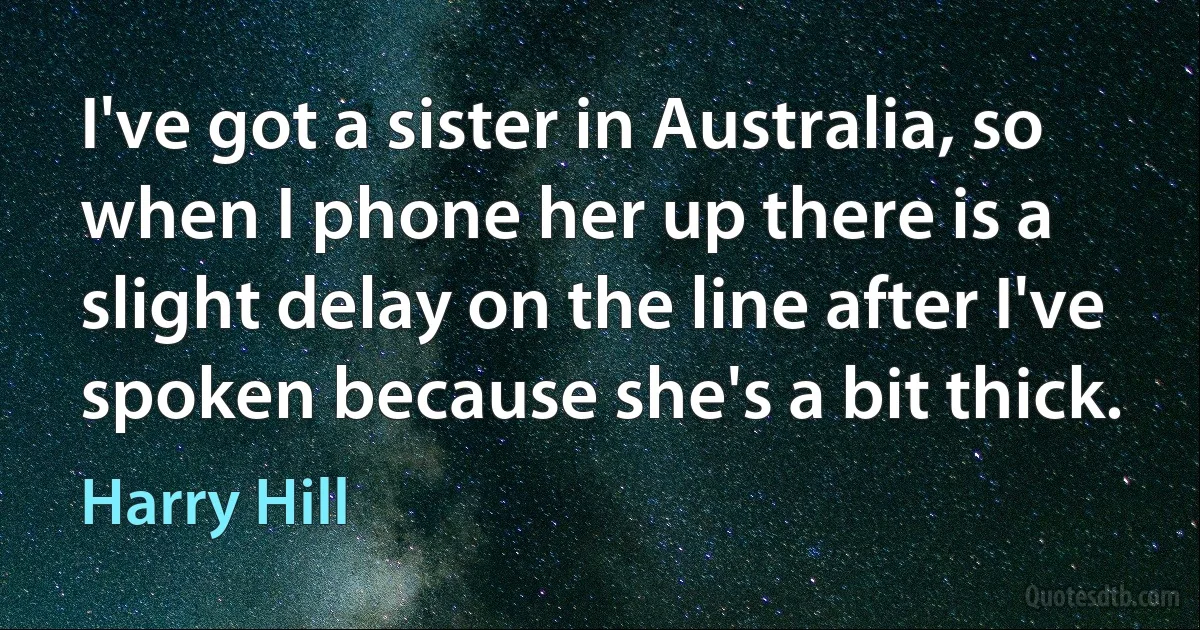 I've got a sister in Australia, so when I phone her up there is a slight delay on the line after I've spoken because she's a bit thick. (Harry Hill)