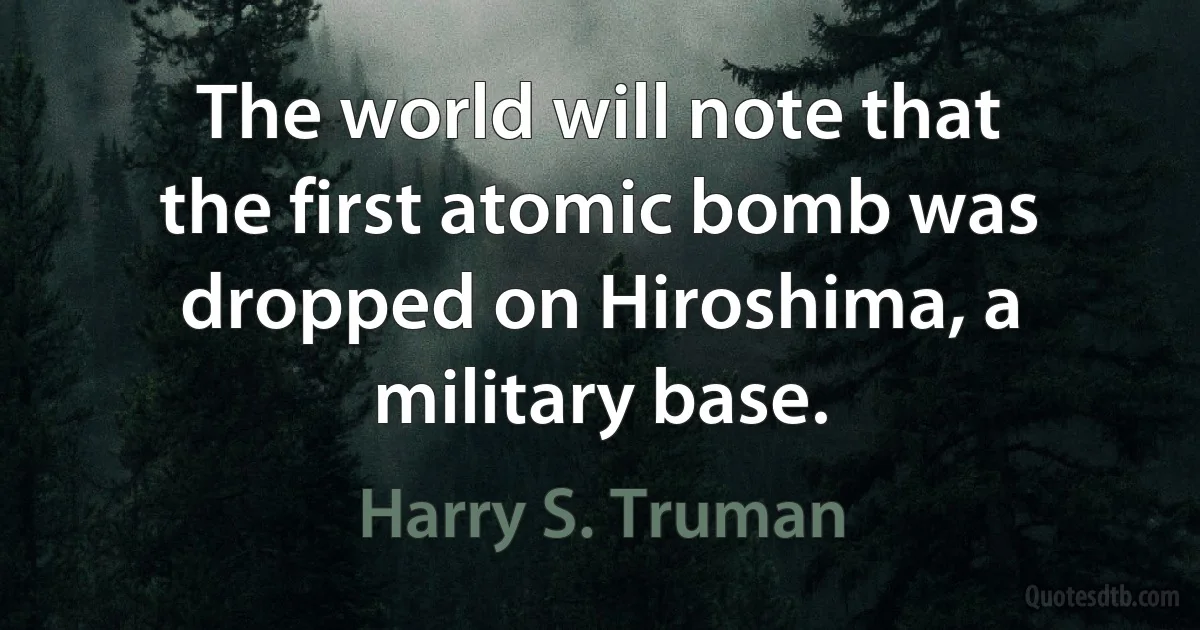 The world will note that the first atomic bomb was dropped on Hiroshima, a military base. (Harry S. Truman)