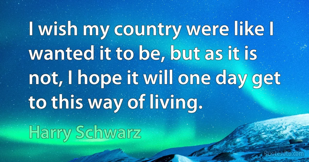 I wish my country were like I wanted it to be, but as it is not, I hope it will one day get to this way of living. (Harry Schwarz)