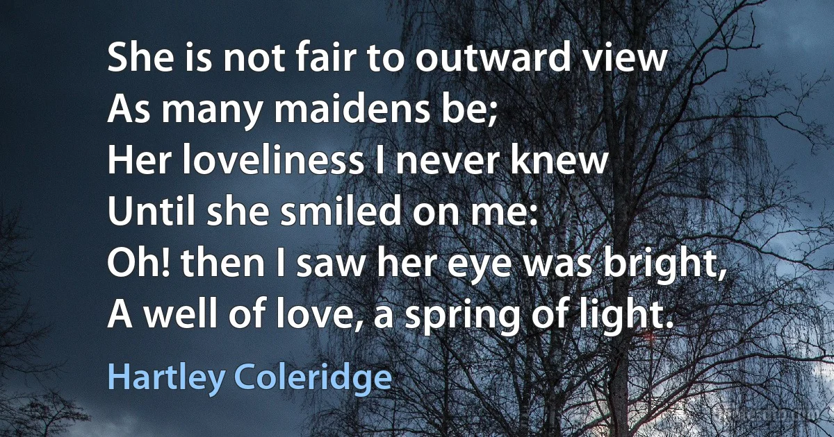 She is not fair to outward view
As many maidens be;
Her loveliness I never knew
Until she smiled on me:
Oh! then I saw her eye was bright,
A well of love, a spring of light. (Hartley Coleridge)