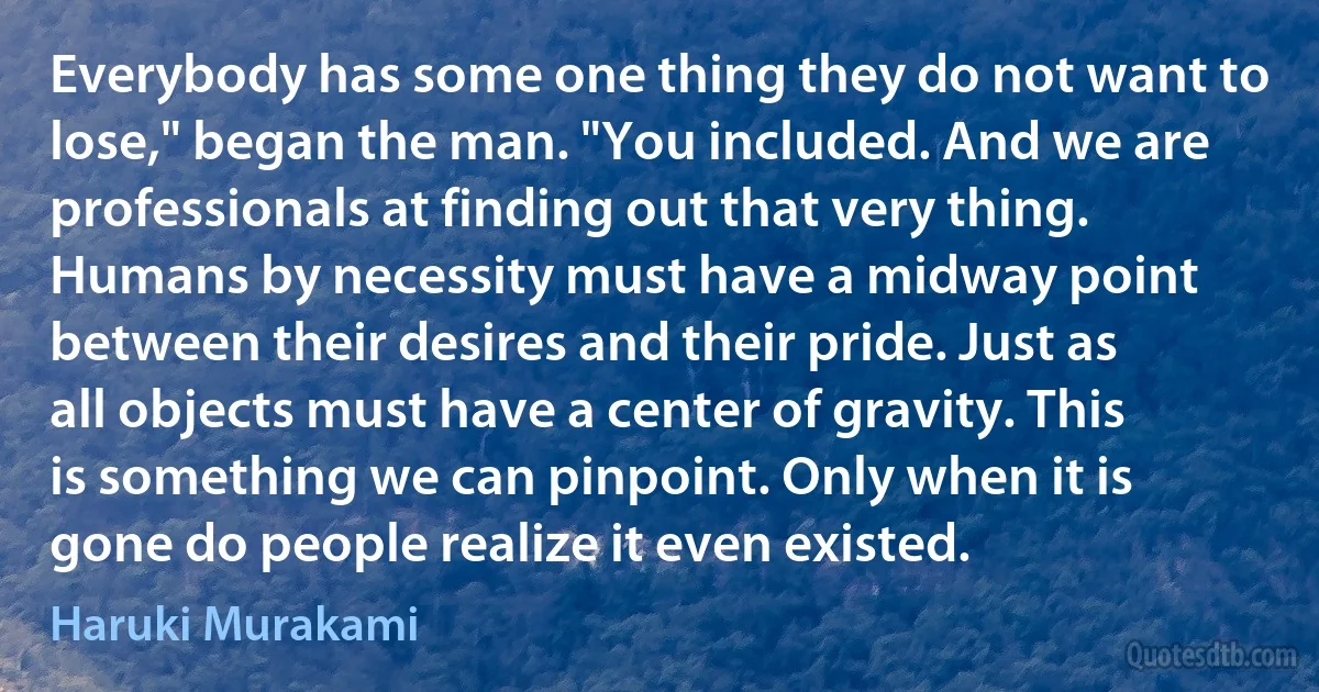 Everybody has some one thing they do not want to lose," began the man. "You included. And we are professionals at finding out that very thing. Humans by necessity must have a midway point between their desires and their pride. Just as all objects must have a center of gravity. This is something we can pinpoint. Only when it is gone do people realize it even existed. (Haruki Murakami)