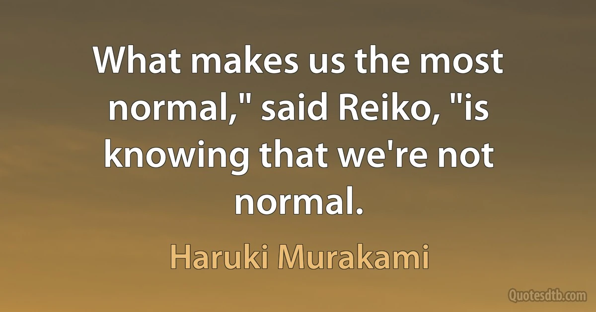 What makes us the most normal," said Reiko, "is knowing that we're not normal. (Haruki Murakami)