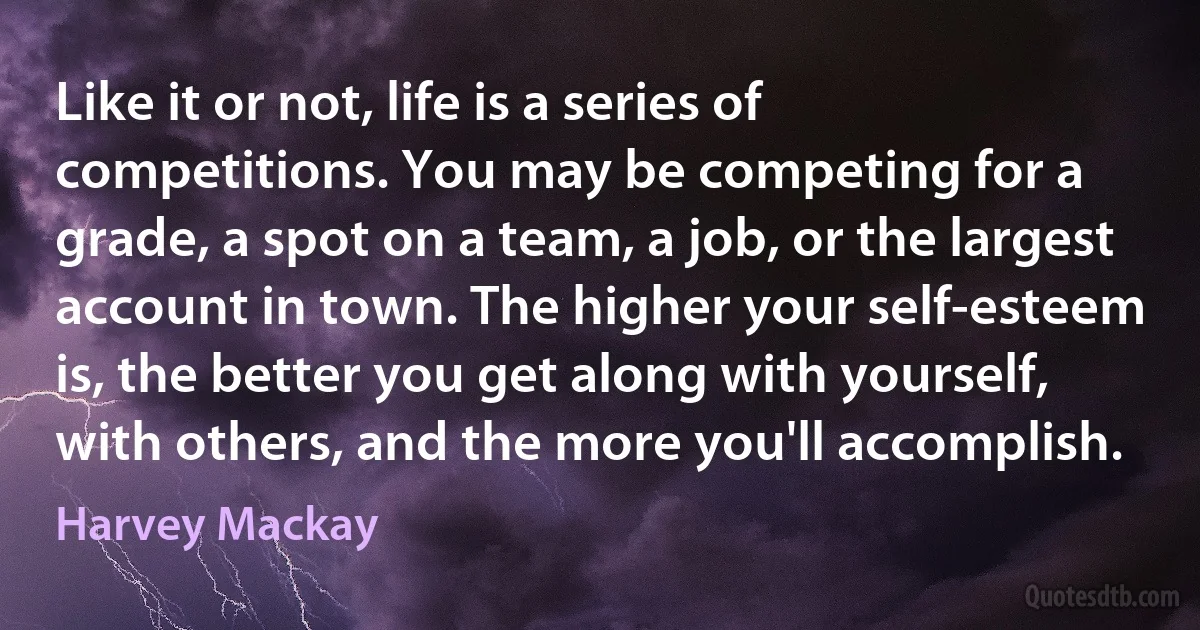 Like it or not, life is a series of competitions. You may be competing for a grade, a spot on a team, a job, or the largest account in town. The higher your self-esteem is, the better you get along with yourself, with others, and the more you'll accomplish. (Harvey Mackay)