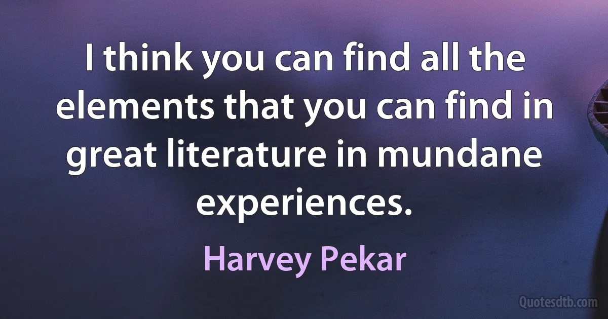 I think you can find all the elements that you can find in great literature in mundane experiences. (Harvey Pekar)