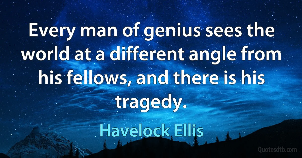 Every man of genius sees the world at a different angle from his fellows, and there is his tragedy. (Havelock Ellis)