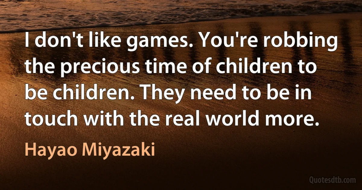 I don't like games. You're robbing the precious time of children to be children. They need to be in touch with the real world more. (Hayao Miyazaki)