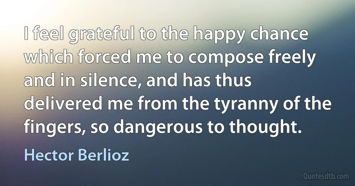 I feel grateful to the happy chance which forced me to compose freely and in silence, and has thus delivered me from the tyranny of the fingers, so dangerous to thought. (Hector Berlioz)