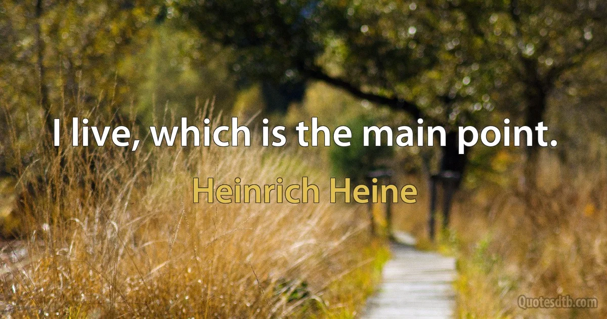 I live, which is the main point. (Heinrich Heine)