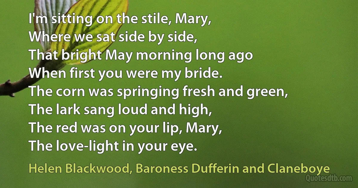 I'm sitting on the stile, Mary,
Where we sat side by side,
That bright May morning long ago
When first you were my bride.
The corn was springing fresh and green,
The lark sang loud and high,
The red was on your lip, Mary,
The love-light in your eye. (Helen Blackwood, Baroness Dufferin and Claneboye)