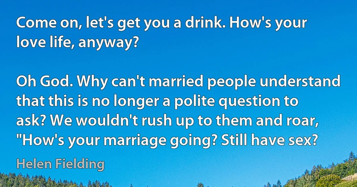 Come on, let's get you a drink. How's your love life, anyway?

Oh God. Why can't married people understand that this is no longer a polite question to ask? We wouldn't rush up to them and roar, "How's your marriage going? Still have sex? (Helen Fielding)