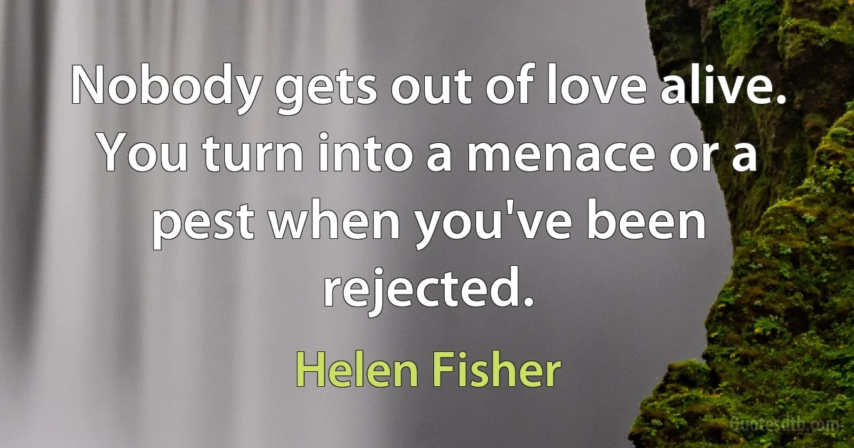 Nobody gets out of love alive. You turn into a menace or a pest when you've been rejected. (Helen Fisher)