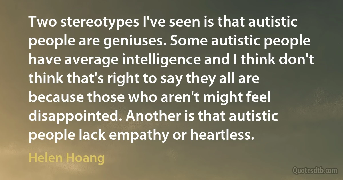 Two stereotypes I've seen is that autistic people are geniuses. Some autistic people have average intelligence and I think don't think that's right to say they all are because those who aren't might feel disappointed. Another is that autistic people lack empathy or heartless. (Helen Hoang)