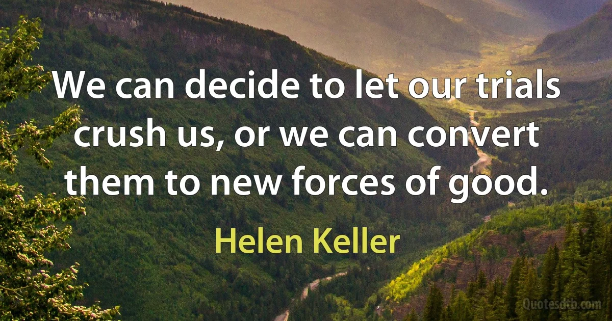 We can decide to let our trials crush us, or we can convert them to new forces of good. (Helen Keller)