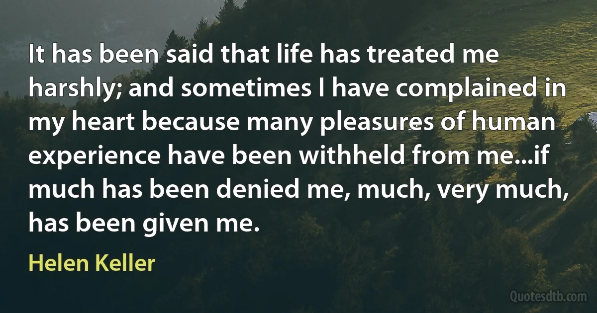 It has been said that life has treated me harshly; and sometimes I have complained in my heart because many pleasures of human experience have been withheld from me...if much has been denied me, much, very much, has been given me. (Helen Keller)