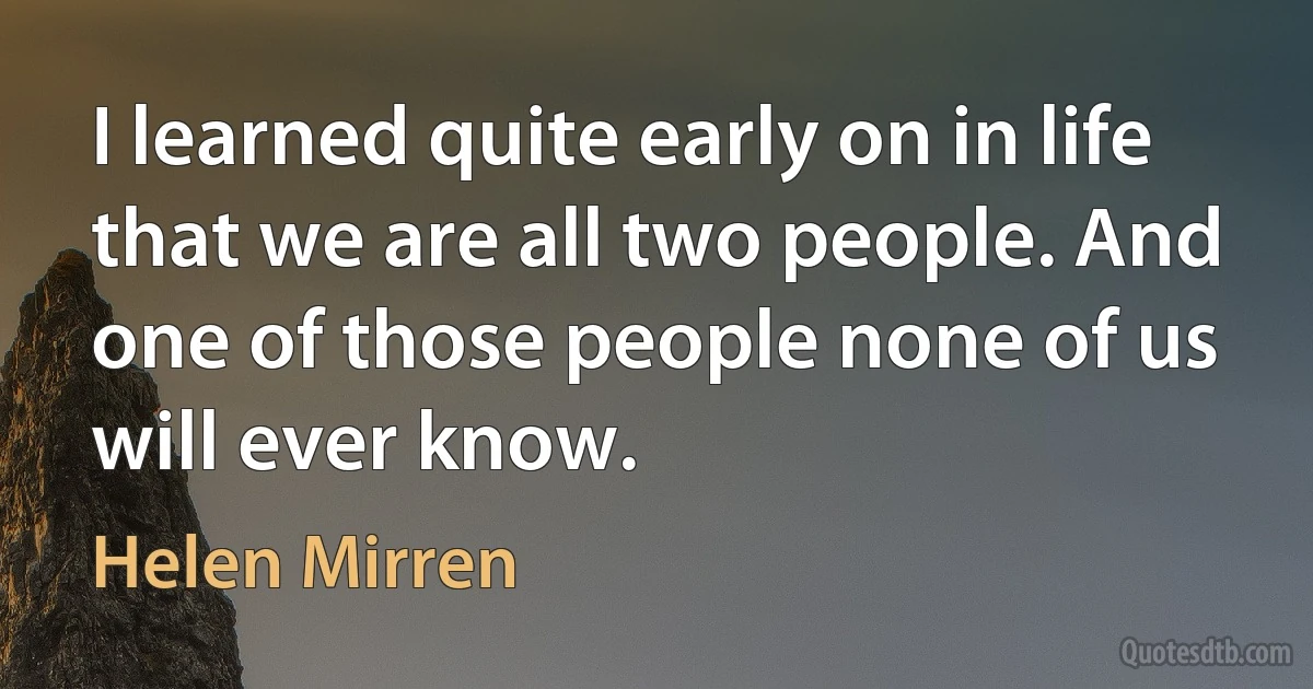 I learned quite early on in life that we are all two people. And one of those people none of us will ever know. (Helen Mirren)