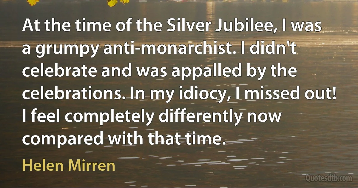 At the time of the Silver Jubilee, I was a grumpy anti-monarchist. I didn't celebrate and was appalled by the celebrations. In my idiocy, I missed out! I feel completely differently now compared with that time. (Helen Mirren)