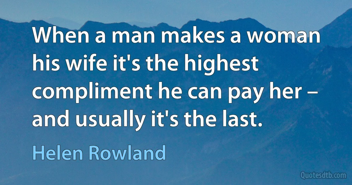 When a man makes a woman his wife it's the highest compliment he can pay her – and usually it's the last. (Helen Rowland)