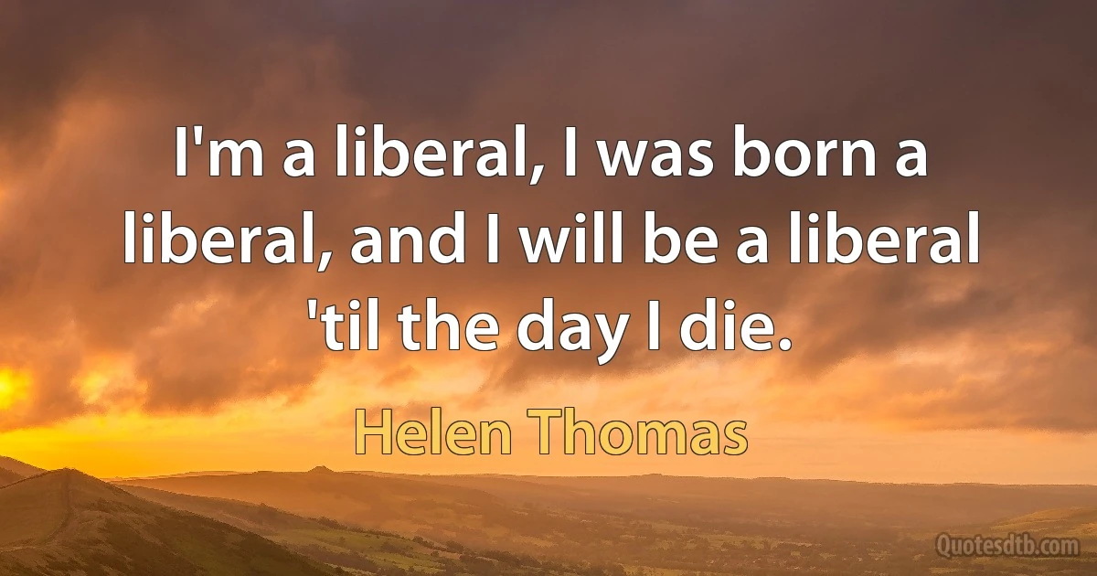 I'm a liberal, I was born a liberal, and I will be a liberal 'til the day I die. (Helen Thomas)