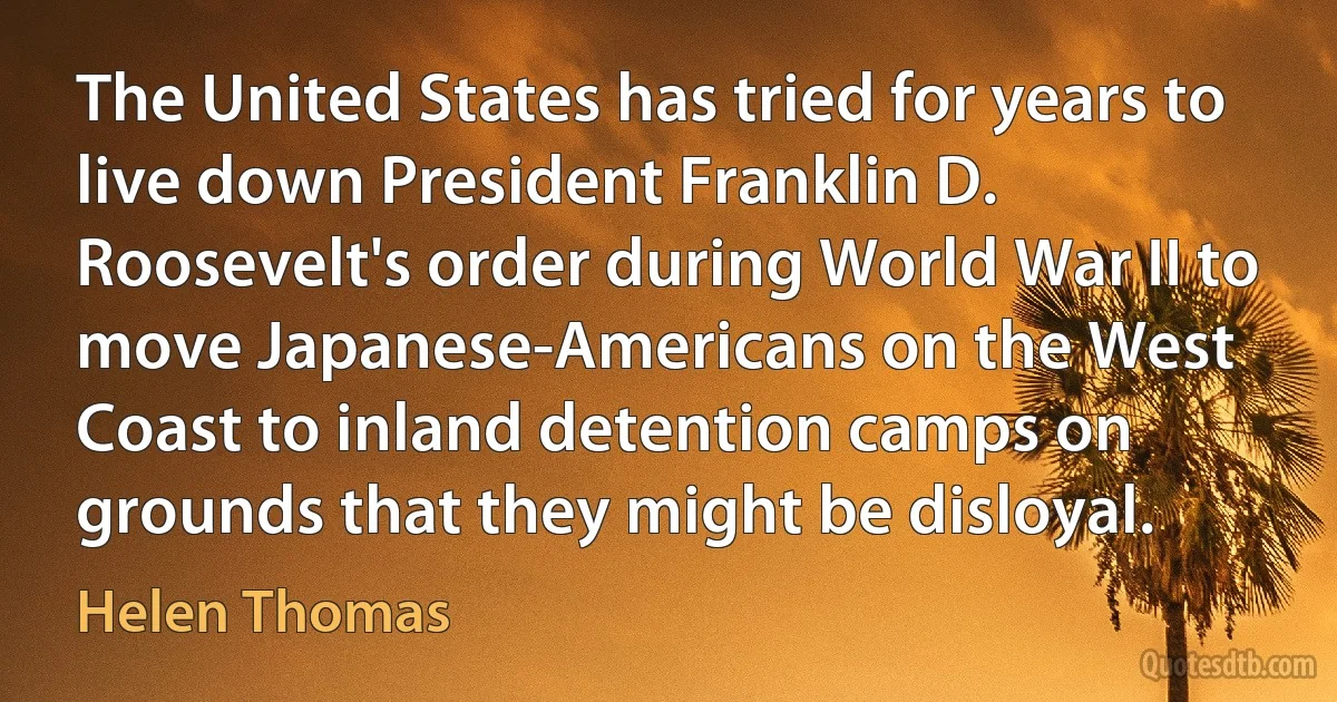 The United States has tried for years to live down President Franklin D. Roosevelt's order during World War II to move Japanese-Americans on the West Coast to inland detention camps on grounds that they might be disloyal. (Helen Thomas)