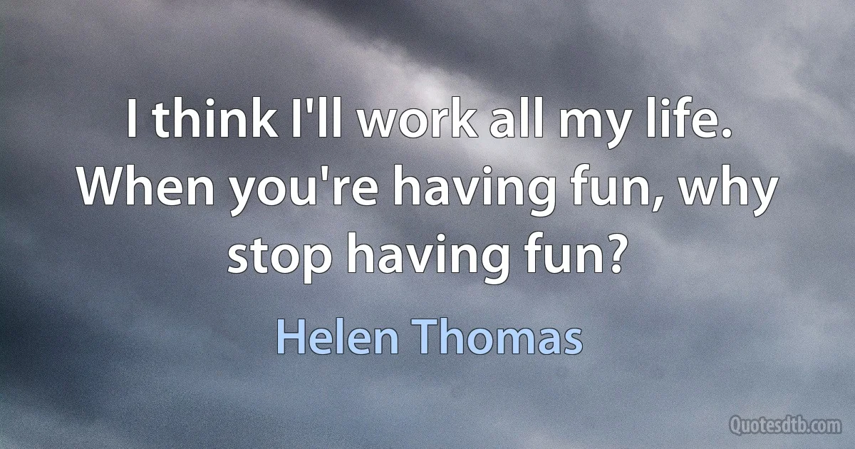 I think I'll work all my life. When you're having fun, why stop having fun? (Helen Thomas)