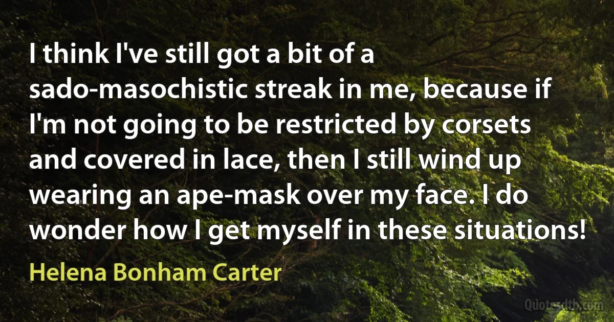 I think I've still got a bit of a sado-masochistic streak in me, because if I'm not going to be restricted by corsets and covered in lace, then I still wind up wearing an ape-mask over my face. I do wonder how I get myself in these situations! (Helena Bonham Carter)