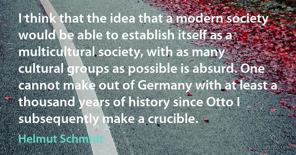 I think that the idea that a modern society would be able to establish itself as a multicultural society, with as many cultural groups as possible is absurd. One cannot make out of Germany with at least a thousand years of history since Otto I subsequently make a crucible. (Helmut Schmidt)