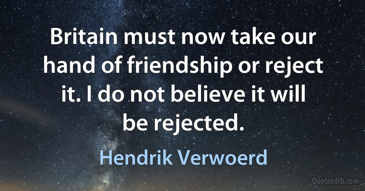 Britain must now take our hand of friendship or reject it. I do not believe it will be rejected. (Hendrik Verwoerd)